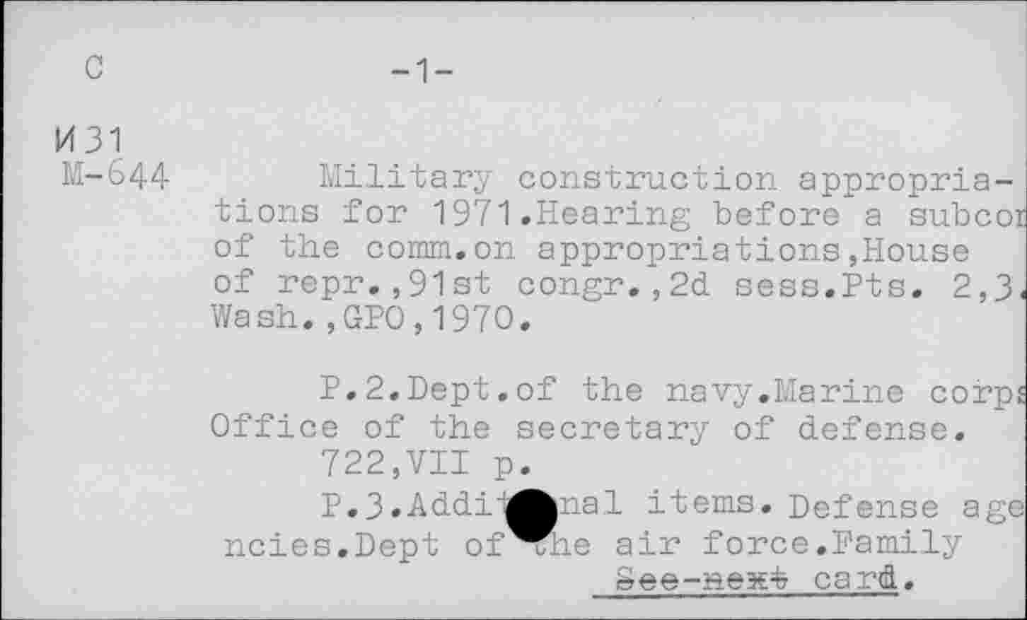 ﻿c
-1-
1431
M-644
Military construction appropriations for 1971.Hearing before a subco of the comm.on appropriations,House of repr.,91st congr.,2d sess.Pts. 2,3 Wash.,GPO,197O.
P.2.Dept.of the navy.Marine corp Office of the secretary of defense.
722,VII p.
P.3.Addii^pial items. Defense ag< ncies.Dept of^he air force.Family
See-nex^ card.